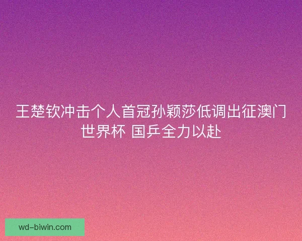 王楚钦冲击个人首冠孙颖莎低调出征澳门世界杯 国乒全力以赴