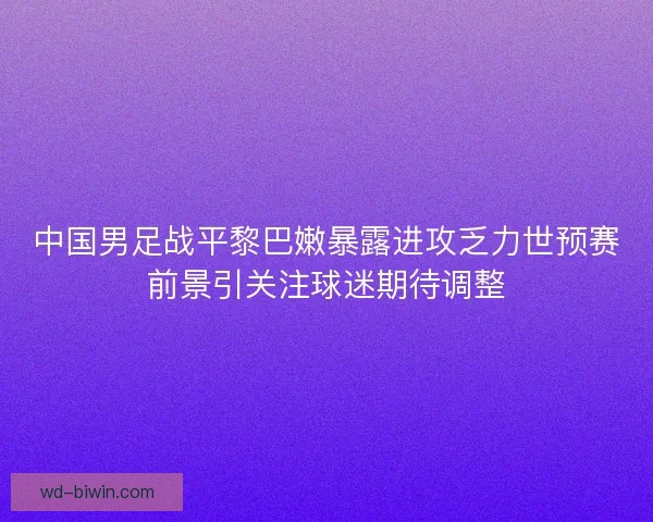 中国男足战平黎巴嫩暴露进攻乏力世预赛前景引关注球迷期待调整 中国男足战平黎巴嫩暴露进攻乏力世预赛前景引关注球迷期待调整