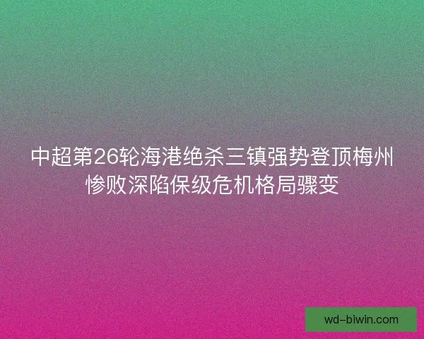 中超第26轮海港绝杀三镇强势登顶梅州惨败深陷保级危机格局骤变