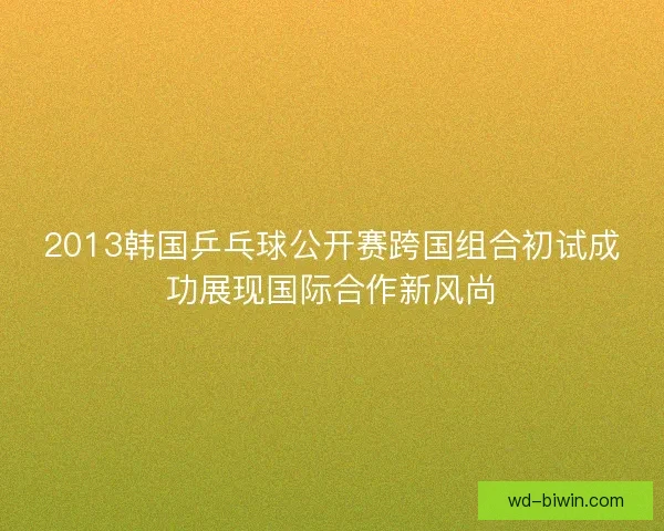 2013韩国乒乓球公开赛跨国组合初试成功展现国际合作新风尚
