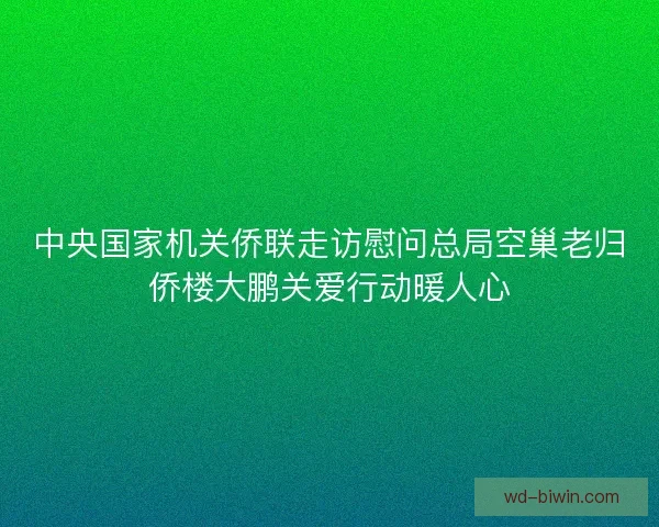 中央国家机关侨联走访慰问总局空巢老归侨楼大鹏关爱行动暖人心