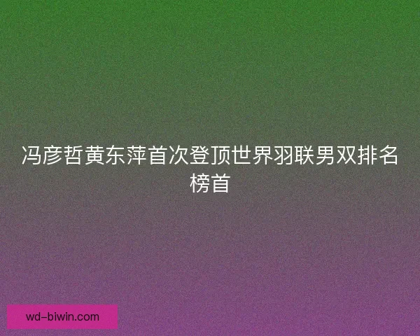 冯彦哲黄东萍首次登顶世界羽联男双排名榜首 冯彦哲黄东萍首次登顶世界羽联男双排名榜首