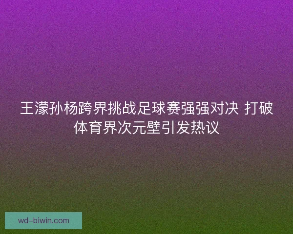 王濛孙杨跨界挑战足球赛强强对决 打破体育界次元壁引发热议