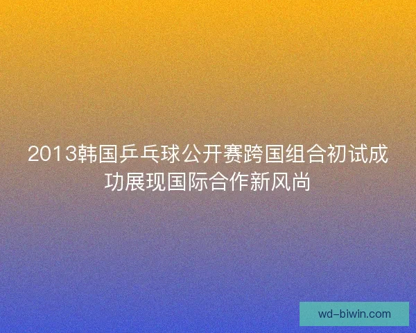 2013韩国乒乓球公开赛跨国组合初试成功展现国际合作新风尚 2013韩国乒乓球公开赛跨国组合初试成功展现国际合作新风尚