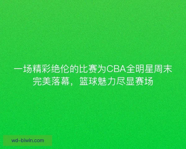 一场精彩绝伦的比赛为CBA全明星周末完美落幕，篮球魅力尽显赛场