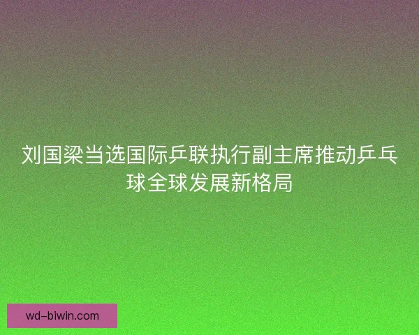 刘国梁当选国际乒联执行副主席推动乒乓球全球发展新格局