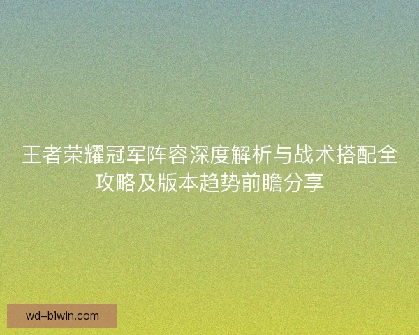 王者荣耀冠军阵容深度解析与战术搭配全攻略及版本趋势前瞻分享
