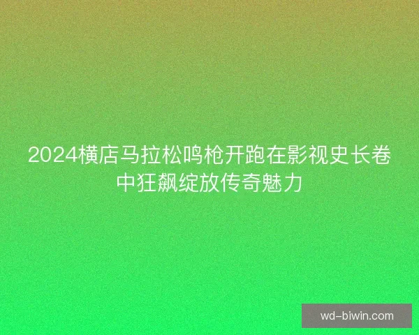 2024横店马拉松鸣枪开跑在影视史长卷中狂飙绽放传奇魅力