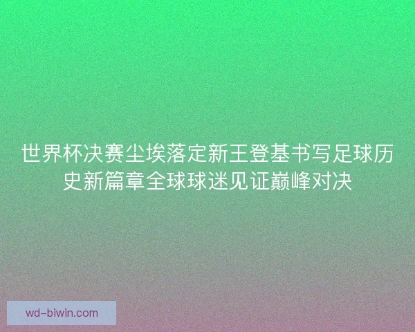 世界杯决赛尘埃落定新王登基书写足球历史新篇章全球球迷见证巅峰对决